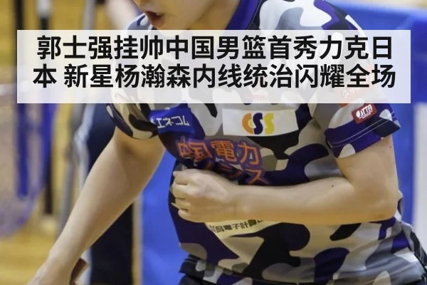 郭士强挂帅中国男篮首秀力克日本 新星杨瀚森内线统治闪耀全场