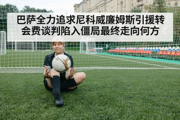 巴萨全力追求尼科威廉姆斯引援转会费谈判陷入僵局最终走向何方
