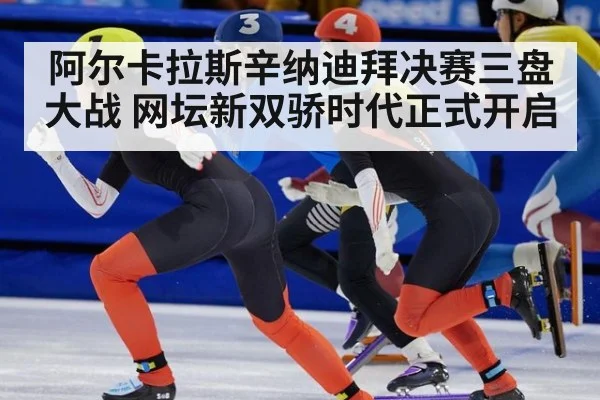阿尔卡拉斯辛纳迪拜决赛三盘大战 网坛新双骄时代正式开启